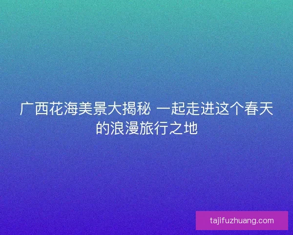 广西花海美景大揭秘 一起走进这个春天的浪漫旅行之地
