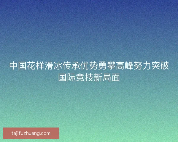 中国花样滑冰传承优势勇攀高峰努力突破国际竞技新局面